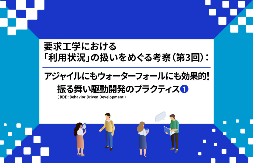 【連載】要求工学における「利用状況」の扱いをめぐる考察：アジャイルにもウォーターフォールにも効果的！ 振る舞い駆動開発(BDD: Behavior Driven Development)のプラクティス（第3回①）