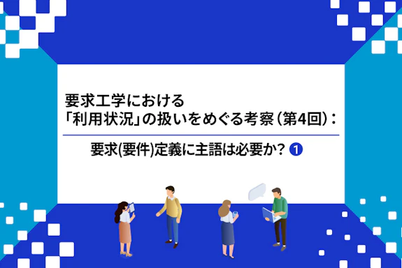 【連載】要求工学における「利用状況」の扱いをめぐる考察：要求(要件)定義に主語は必要か？（第４回①）