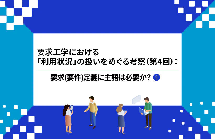【連載】要求工学における「利用状況」の扱いをめぐる考察:要求(要件)定義に主語は必要か?(第4回①)