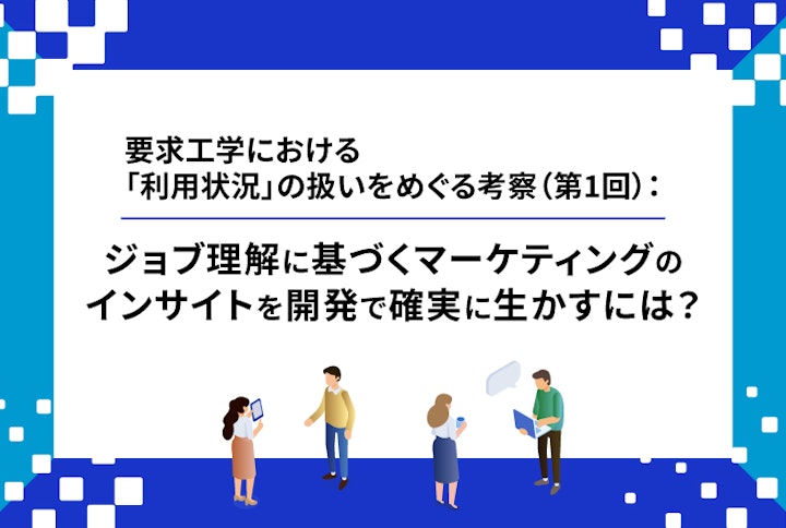 【連載】要求工学における「利用状況」の扱いをめぐる考察：ジョブ理解に基づくマーケティングのインサイトを開発で確実に生かすには？（第1回）
