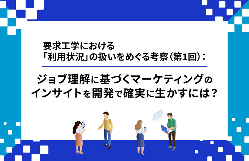 【連載】要求工学における「利用状況」の扱いをめぐる考察:ジョブ理解に基づくマーケティングのインサイトを開発で確実に生かすには?(第1回)