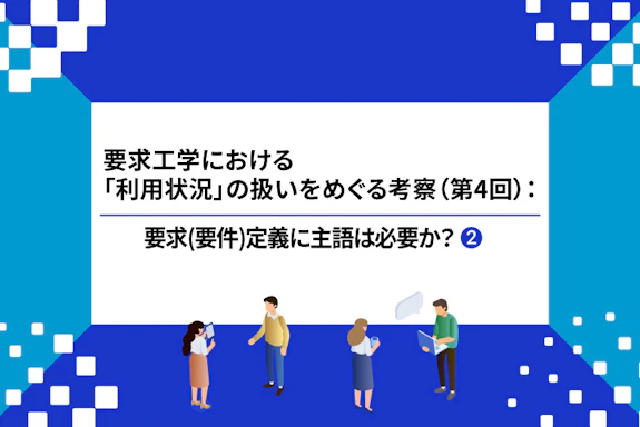 【連載】要求工学における「利用状況」の扱いをめぐる考察：要求(要件)定義に主語は必要か？（第４回②）