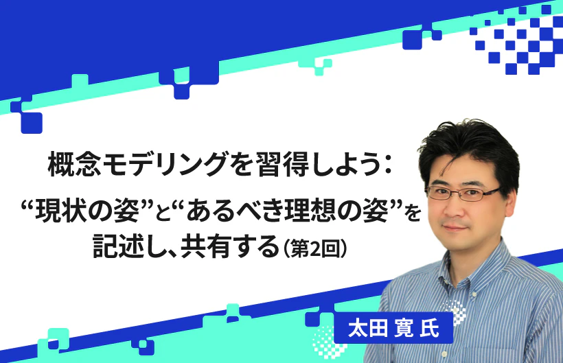 【連載】概念モデリングを習得しよう:“現状の姿”と“あるべき理想の姿”を記述し、共有する(第2回)