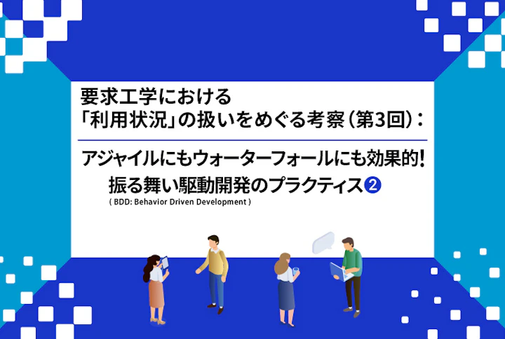 【連載】要求工学における「利用状況」の扱いをめぐる考察:アジャイルにもウォーターフォールにも効果的! 振る舞い駆動開発(BDD: Behavior Driven Development)のプラクティス(第3回②)