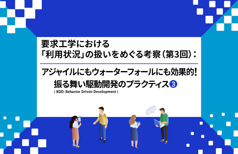 【連載】要求工学における「利用状況」の扱いをめぐる考察:アジャイルにもウォーターフォールにも効果的! 振る舞い駆動開発(BDD: Behavior Driven Development)のプラクティス(第3回③)